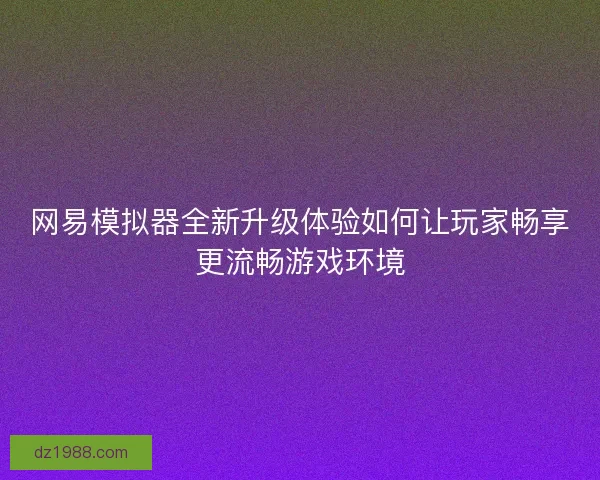 网易模拟器全新升级体验如何让玩家畅享更流畅游戏环境