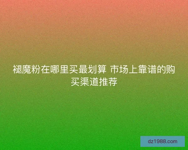 褪魔粉在哪里买最划算 市场上靠谱的购买渠道推荐
