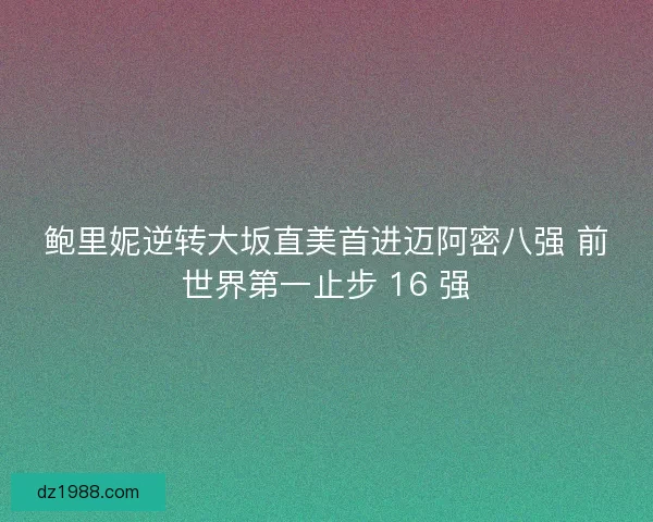 鲍里妮逆转大坂直美首进迈阿密八强 前世界第一止步 16 强