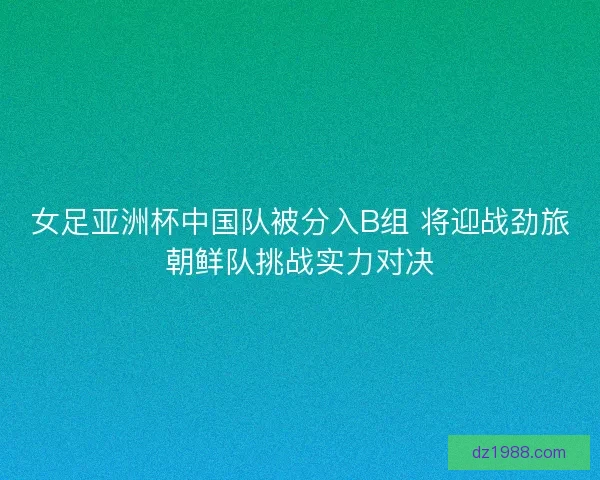 女足亚洲杯中国队被分入B组 将迎战劲旅朝鲜队挑战实力对决