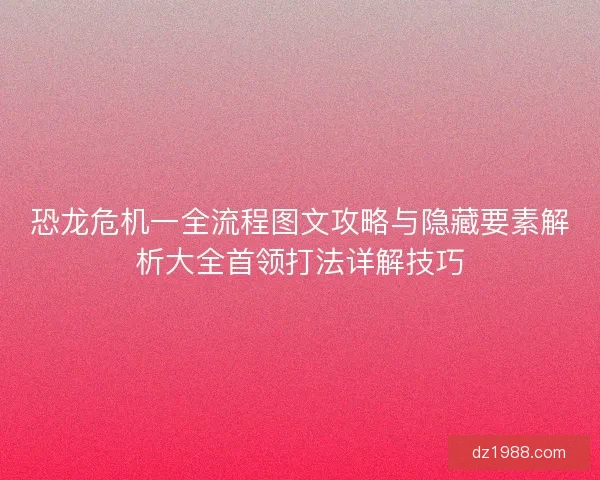 恐龙危机一全流程图文攻略与隐藏要素解析大全首领打法详解技巧