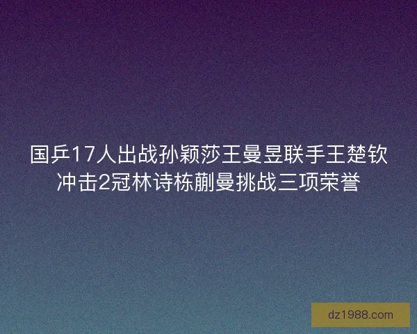 国乒17人出战孙颖莎王曼昱联手王楚钦冲击2冠林诗栋蒯曼挑战三项荣誉