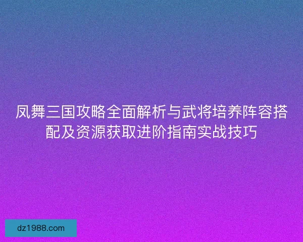 凤舞三国攻略全面解析与武将培养阵容搭配及资源获取进阶指南实战技巧